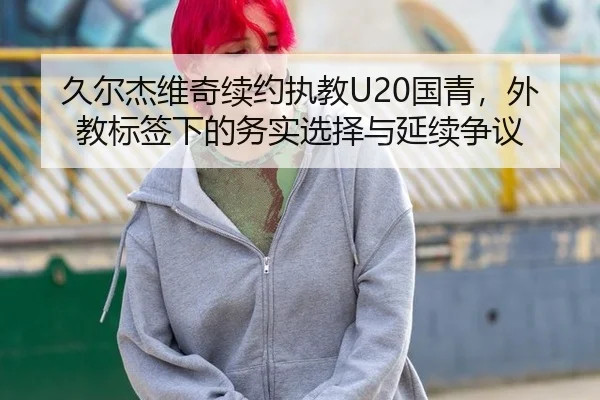 久尔杰维奇续约执教U20国青，外教标签下的务实选择与延续争议